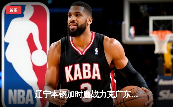 辽宁本钢加时鏖战力克广东华南虎 CBA半决赛上演史诗级对决