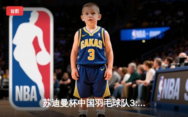 苏迪曼杯中国羽毛球队3:0完胜日本 石宇奇横扫桃田贤斗立头功