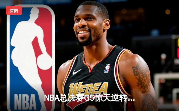 NBA总决赛G5惊天逆转！掘金末节轰21-0攻势力克热火夺赛点