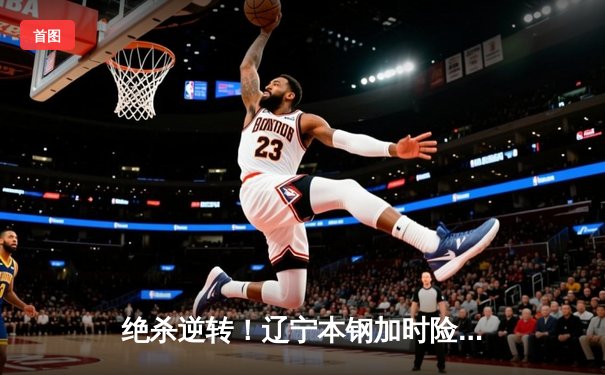 绝杀逆转！辽宁本钢加时险胜广东宏远 CBA半决赛上演史诗级对决