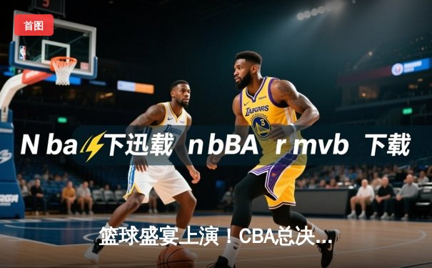 篮球盛宴上演！CBA总决赛辽宁力克广东，总比分2-0领先