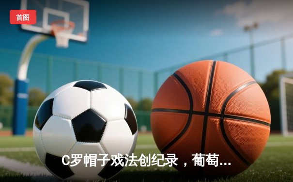 C罗帽子戏法创纪录，葡萄牙3-0完胜瑞士晋级欧国联四强